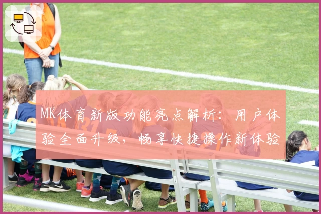 MK体育新版功能亮点解析：用户体验全面升级，畅享快捷操作新体验