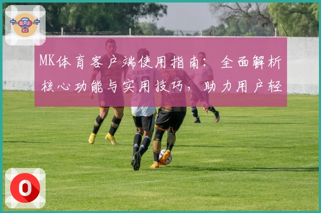 MK体育客户端使用指南：全面解析核心功能与实用技巧，助力用户轻松掌握操作秘诀